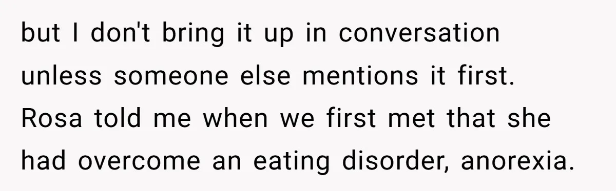 but I don't bring it up in conversation unless someone else mentions it first. Rosa told me when we first met that she had overcome an eating disorder, anorexia.