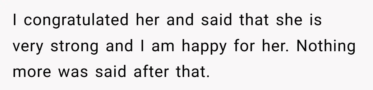 I congratulated her and said that she is very strong and I am happy for her. Nothing more was said after that.
