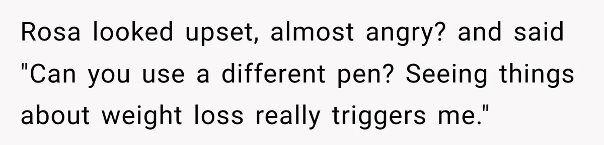 Rosa looked upset, almost angry? and said "Can you use a different pen? Seeing things about weight loss really triggers me."