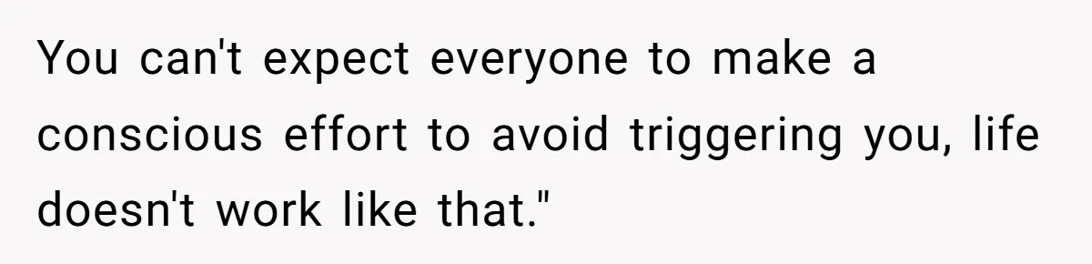You can't expect everyone to make a conscious effort to avoid triggering you, life doesn't work like that."