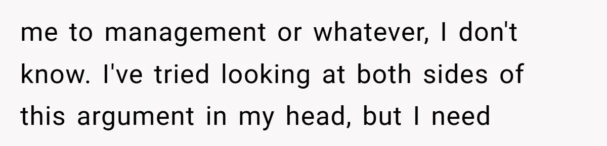 me to management or whatever, I don't know. I've tried looking at both sides of this argument in my head, but I need