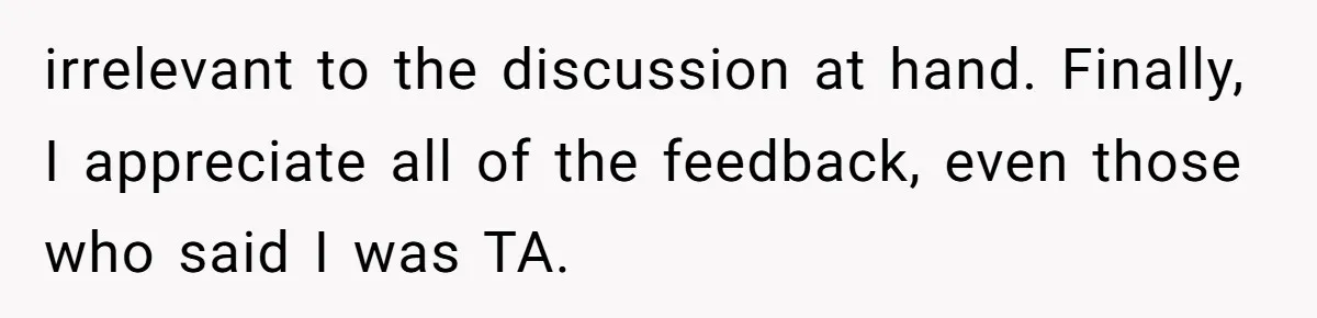 irrelevant to the discussion at hand. Finally, I appreciate all of the feedback, even those who said I was TA.