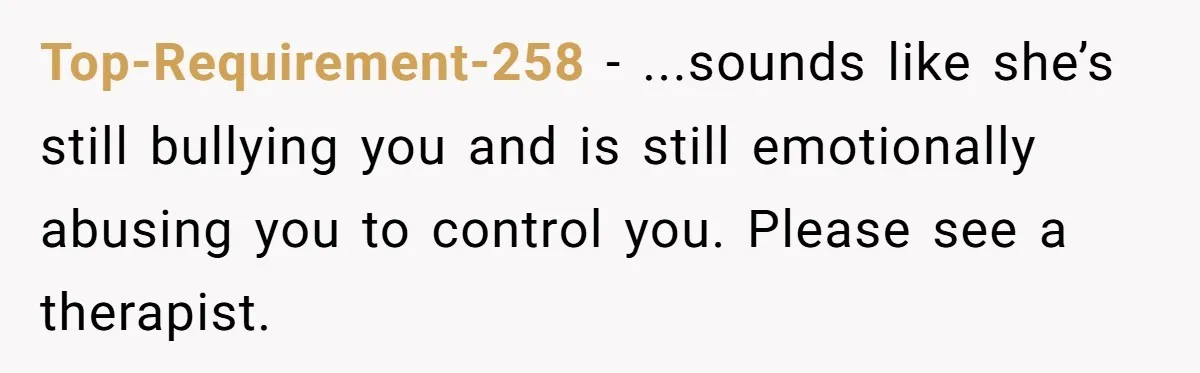 Top-Requirement-258 − ...sounds like she’s still bullying you and is still emotionally abusing you to control you. Please see a therapist.