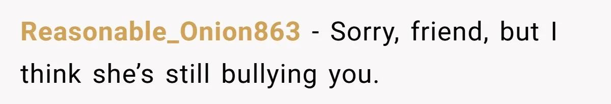 Reasonable_Onion863 − Sorry, friend, but I think she’s still bullying you.