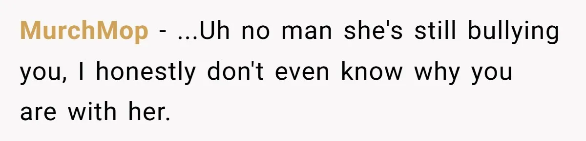 MurchMop − ...Uh no man she's still bullying you, I honestly don't even know why you are with her.