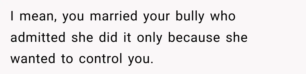 I mean, you married your bully who admitted she did it only because she wanted to control you.
