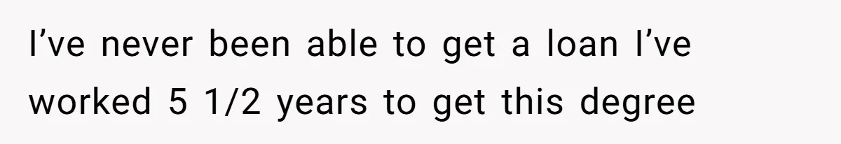 I’ve never been able to get a loan I’ve worked 5 1/2 years to get this degree