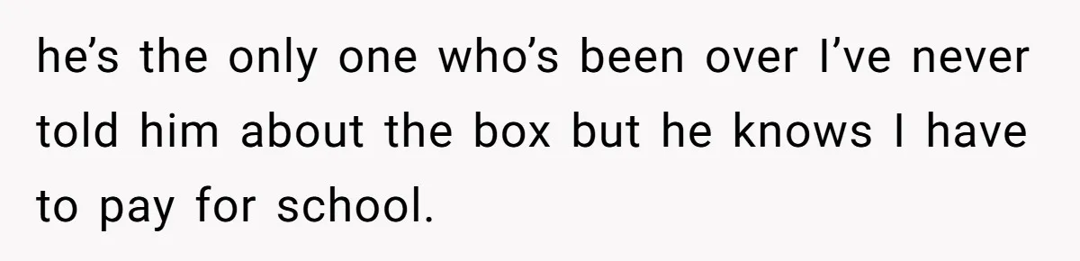 he’s the only one who’s been over I’ve never told him about the box but he knows I have to pay for school.