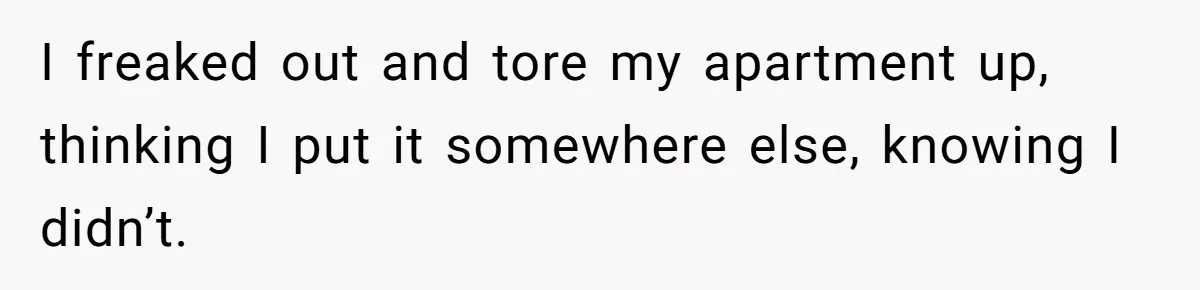 I freaked out and tore my apartment up, thinking I put it somewhere else, knowing I didn’t.