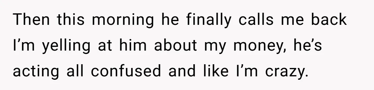 Then this morning he finally calls me back I’m yelling at him about my money, he’s acting all confused and like I’m crazy.