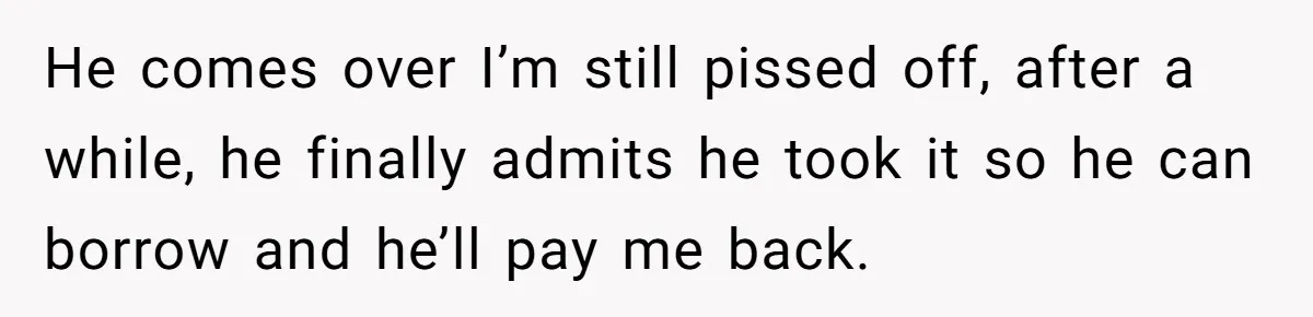 He comes over I’m still pissed off, after a while, he finally admits he took it so he can borrow and he’ll pay me back.