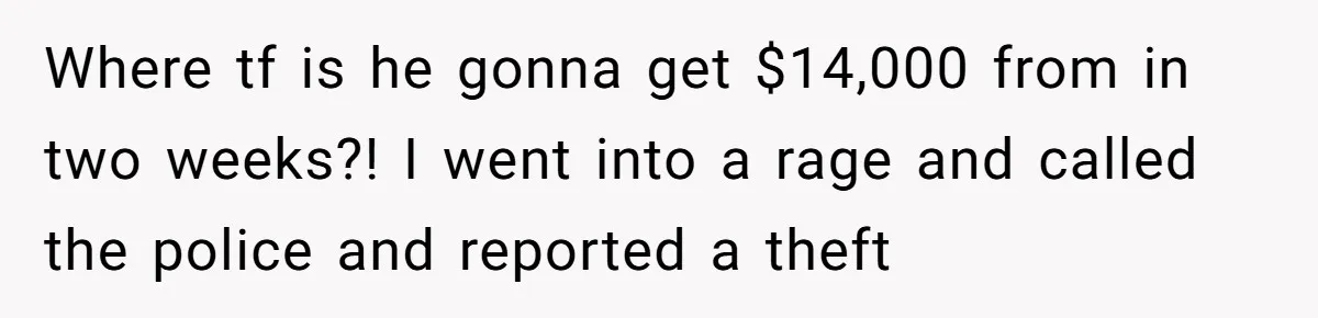 Where tf is he gonna get $14,000 from in two weeks?! I went into a rage and called the police and reported a theft
