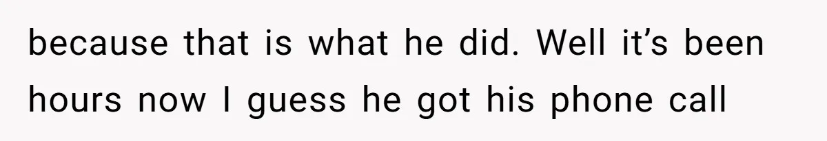 because that is what he did. Well it’s been hours now I guess he got his phone call