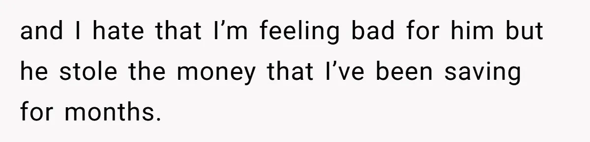 and I hate that I’m feeling bad for him but he stole the money that I’ve been saving for months.