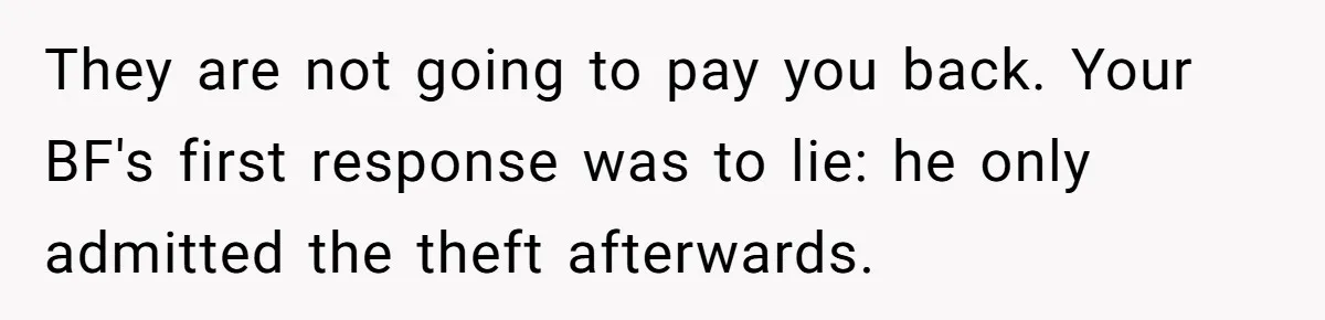 They are not going to pay you back. Your BF's first response was to lie: he only admitted the theft afterwards.