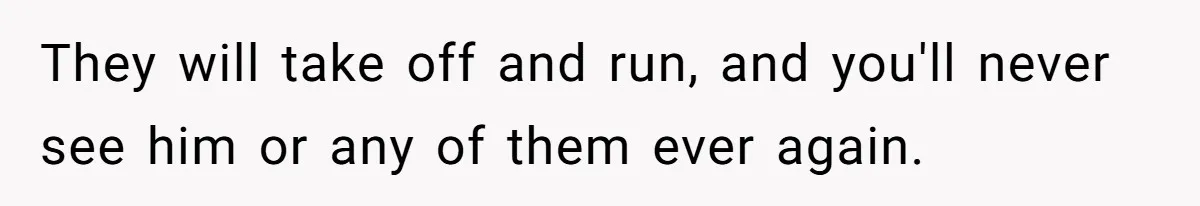 They will take off and run, and you'll never see him or any of them ever again.