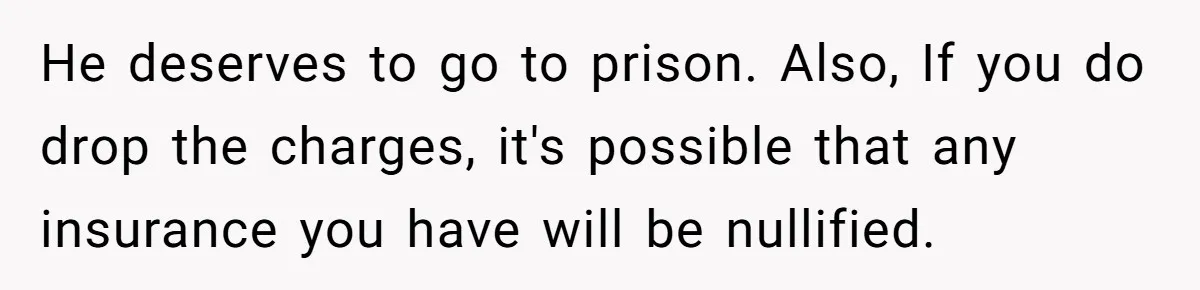 He deserves to go to prison. Also, If you do drop the charges, it's possible that any insurance you have will be nullified.