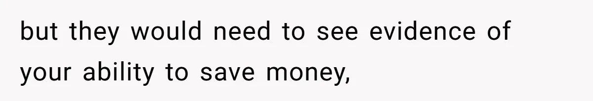 but they would need to see evidence of your ability to save money,