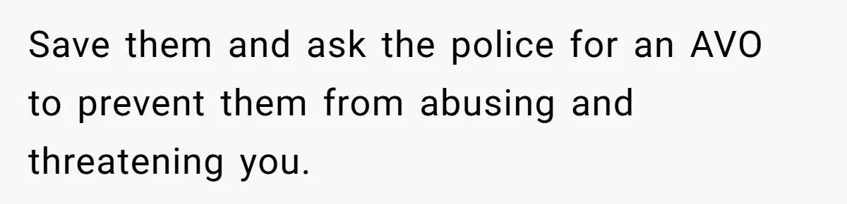 Save them and ask the police for an AVO to prevent them from abusing and threatening you.
