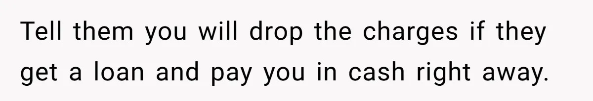 Tell them you will drop the charges if they get a loan and pay you in cash right away.