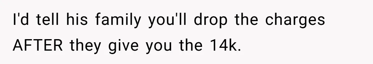I'd tell his family you'll drop the charges AFTER they give you the 14k.
