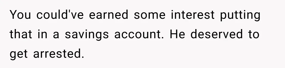 You could've earned some interest putting that in a savings account. He deserved to get arrested.