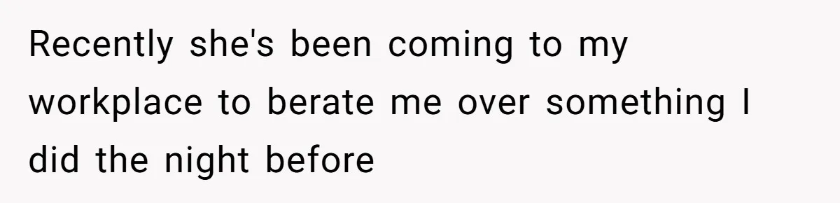 Recently she's been coming to my workplace to berate me over something I did the night before