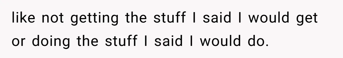 like not getting the stuff I said I would get or doing the stuff I said I would do.