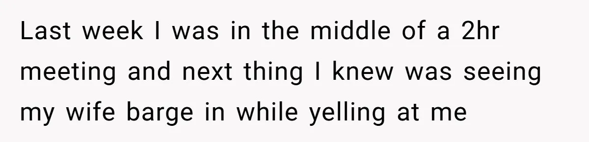 Last week I was in the middle of a 2hr meeting and next thing I knew was seeing my wife barge in while yelling at me