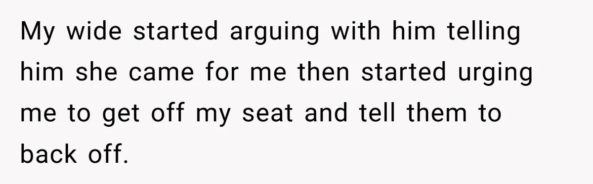 My wide started arguing with him telling him she came for me then started urging me to get off my seat and tell them to back off.
