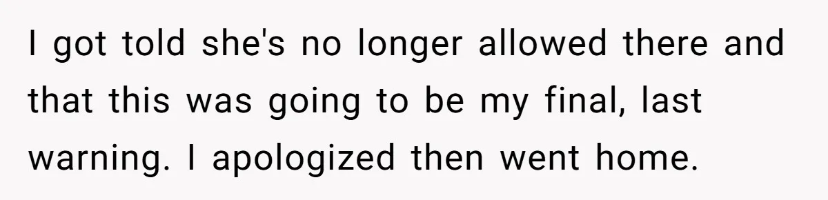 I got told she's no longer allowed there and that this was going to be my final, last warning. I apologized then went home.