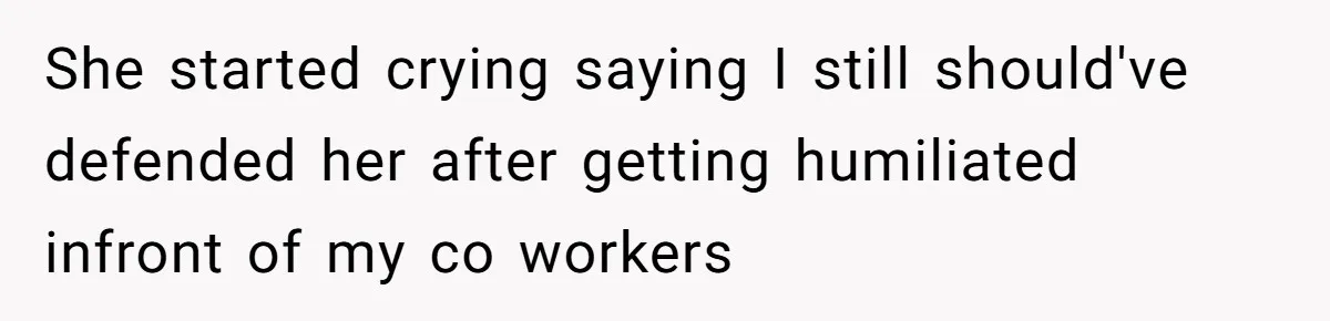 She started crying saying I still should've defended her after getting humiliated infront of my co workers