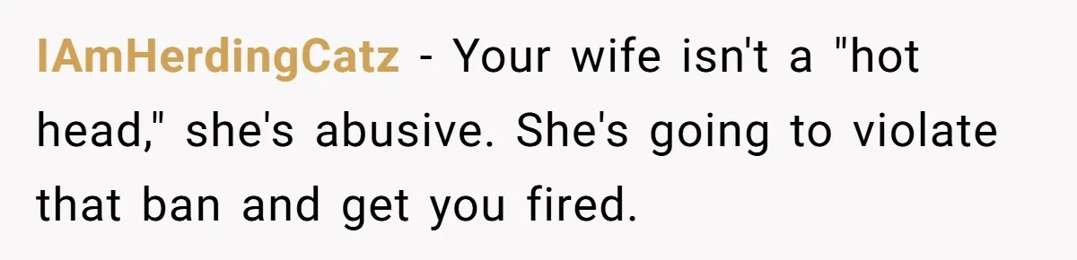 IAmHerdingCatz − Your wife isn't a "hot head," she's abusive. She's going to violate that ban and get you fired.