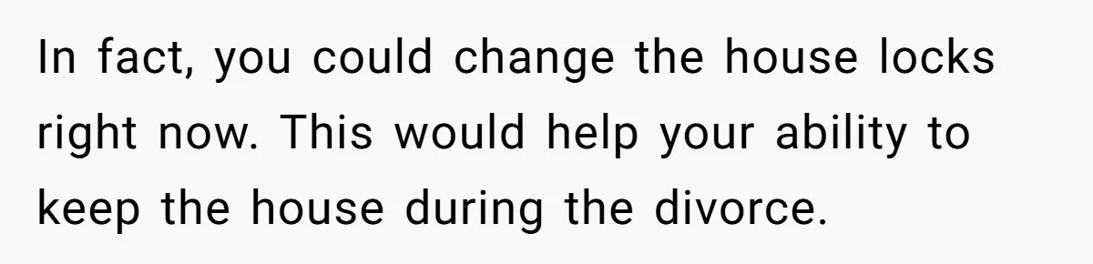 In fact, you could change the house locks right now. This would help your ability to keep the house during the divorce.