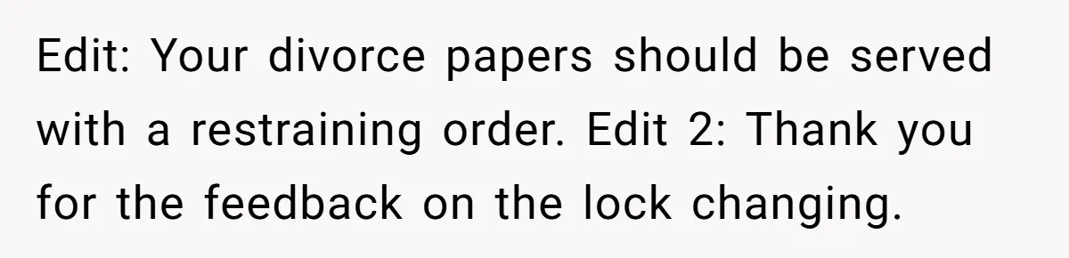 Edit: Your divorce papers should be served with a restraining order. Edit 2: Thank you for the feedback on the lock changing.