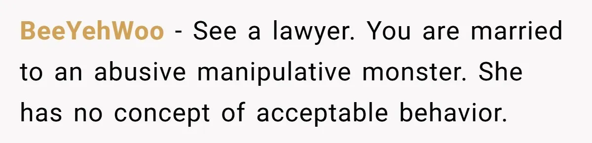BeeYehWoo − See a lawyer. You are married to an abusive manipulative monster. She has no concept of acceptable behavior.