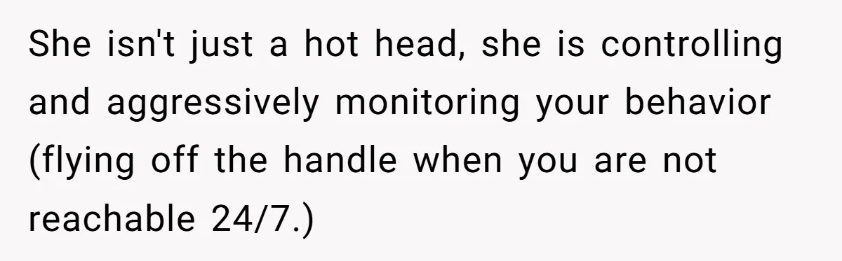 She isn't just a hot head, she is controlling and aggressively monitoring your behavior (flying off the handle when you are not reachable 24/7.)