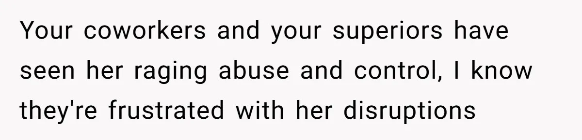Your coworkers and your superiors have seen her raging abuse and control, I know they're frustrated with her disruptions