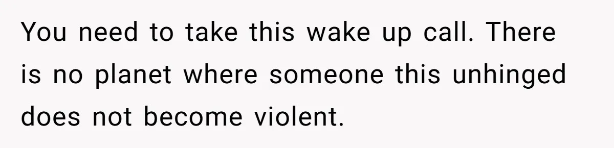 You need to take this wake up call. There is no planet where someone this unhinged does not become violent.