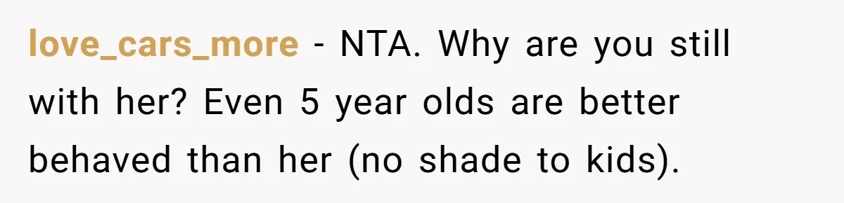 love_cars_more − NTA. Why are you still with her? Even 5 year olds are better behaved than her (no shade to kids).