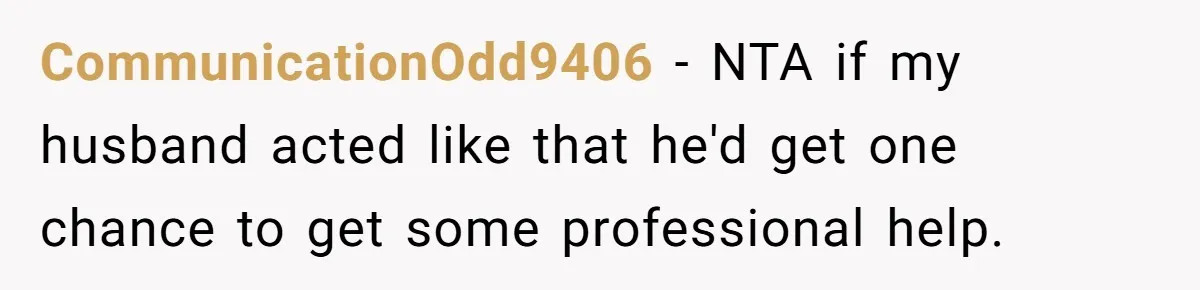 CommunicationOdd9406 − NTA if my husband acted like that he'd get one chance to get some professional help.