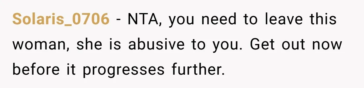 Solaris_0706 − NTA, you need to leave this woman, she is abusive to you. Get out now before it progresses further.