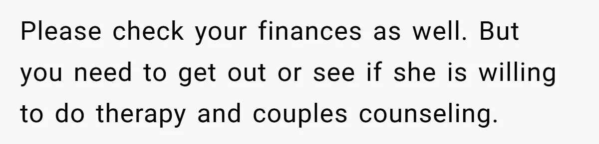 Please check your finances as well. But you need to get out or see if she is willing to do therapy and couples counseling.
