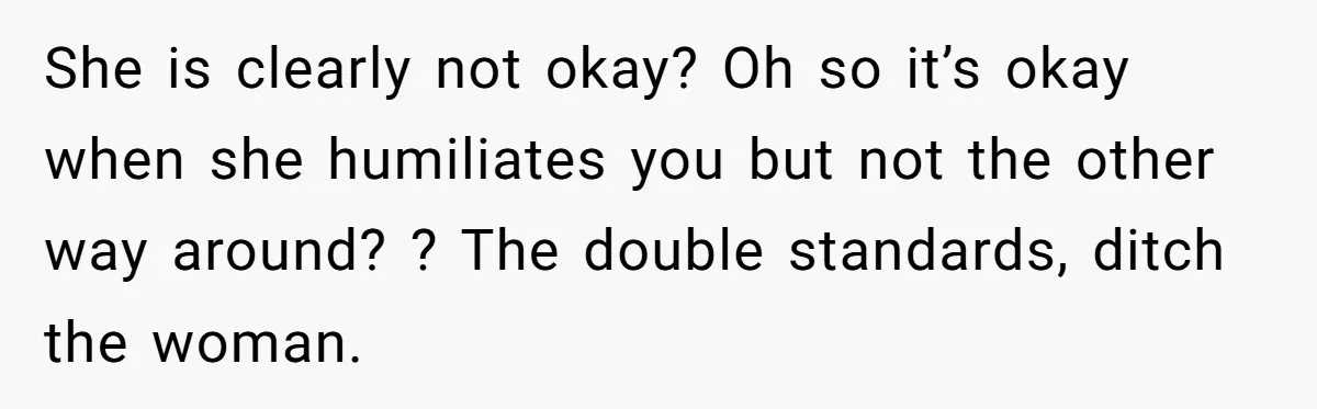 She is clearly not okay? Oh so it’s okay when she humiliates you but not the other way around? ? The double standards, ditch the woman.