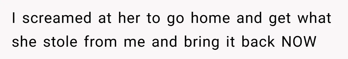 I screamed at her to go home and get what she stole from me and bring it back NOW