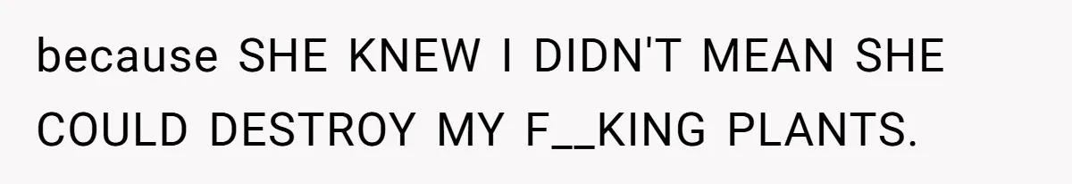 because SHE KNEW I DIDN'T MEAN SHE COULD DESTROY MY F__KING PLANTS.