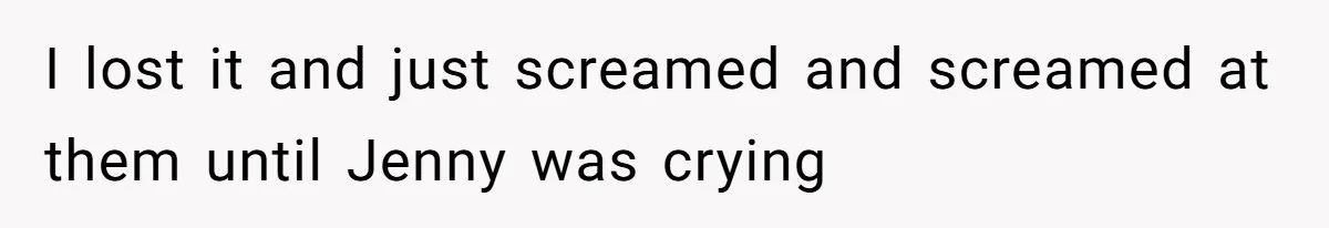 I lost it and just screamed and screamed at them until Jenny was crying