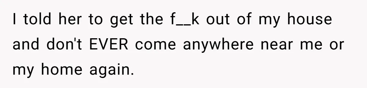 I told her to get the f__k out of my house and don't EVER come anywhere near me or my home again.