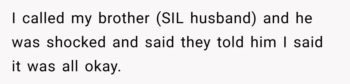 I called my brother (SIL husband) and he was shocked and said they told him I said it was all okay.