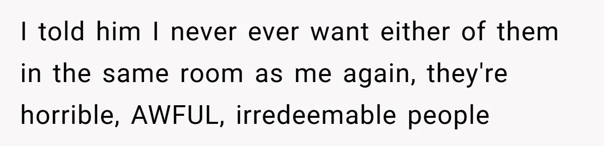 I told him I never ever want either of them in the same room as me again, they're horrible, AWFUL, irredeemable people